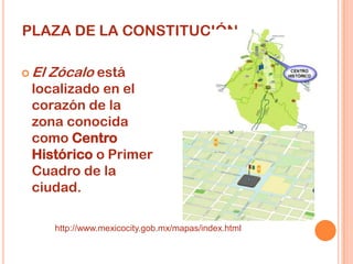 PLAZA DE LA CONSTITUCIÓN

 El   Zócalo está
 localizado en el
 corazón de la
 zona conocida
 como Centro
 Histórico o Primer
 Cuadro de la
 ciudad.

       http://www.mexicocity.gob.mx/mapas/index.html
 