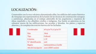 LOCALIZACIÓN:
Construidos con la roca volcánica denominada sillar, los edificios del centro histórico
de Arequipa son representativos de la fusión de las técnicas de construcción europeas
y autóctonas, plasmadas en el trabajo admirable de los arquitectos y maestros de
obras españoles y los albañiles criollos e indígenas. Esa fusión se patentiza en los
robustos muros de las edificaciones, las arcadas y bóvedas, los patios y espacios
abiertos, y la compleja decoración barroca de las fachadas.
Coordenadas 16°24′00″S 71°32′00″O
País Perú
Tipo Cultural
Criterios I, IV
N.° identificación 1016
Región Latinoamérica y Caribe
Año de inscripción 2000 (XXIV sesión)
 