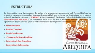 ESTRUCTURA:
La integración entre lo europeo y lo nativo y la arquitectura ornamental del Centro Histórico de
Arequipa, representan una obra maestra de creatividad que tuvieron los diseñadores en el tiempo
colonial, esto valió para que la UNESCO lo declarara como Patrimonio Cultural de la Humanidad en
Noviembre del año 2000. Con su corazón en la Plaza de Armas, el centro histórico cuenta con un
aproximado de 500 casonas y varias edificaciones que desde ya debe tenerlas en cuenta para visitar.
• Plaza de Armas.
• Basílica Catedral.
• Barrio San Lázaro.
• Convento de Santa Catalina.
• Convento de San Francisco.
• Convento de la Recoleta.
 