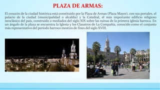 PLAZA DE ARMAS:
El corazón de la ciudad histórica está constituido por la Plaza de Armas (Plaza Mayor), con sus portales, el
palacio de la ciudad (municipalidad o alcaldía) y la Catedral, el más importante edificio religioso
neoclásico del país, construido a mediados del siglo XIX sobre las ruinas de la primera iglesia barroca. En
un ángulo de la plaza se encuentra la Iglesia y los Claustros de La Compañía, conocido como el conjunto
más representativo del período barroco mestizo de fines del siglo XVIII.
 
