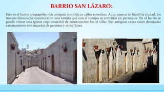 BARRIO SAN LÁZARO:
Este es el barrio arequipeño más antiguo, con típicas calles estrechas. Aquí, apenas se fundó la ciudad, los
monjes dominicos construyeron una ermita que con el tiempo se convirtió en parroquia. En el barrio se
puede visitar una iglesia cuyo material de construcción fue el sillar. Sus antiguas casas están decoradas
externamente con macetas de geranios y otras flores.
 