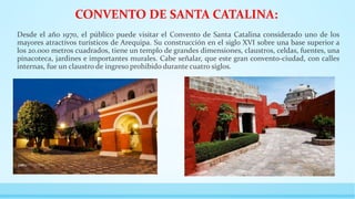 CONVENTO DE SANTA CATALINA:
Desde el año 1970, el público puede visitar el Convento de Santa Catalina considerado uno de los
mayores atractivos turísticos de Arequipa. Su construcción en el siglo XVI sobre una base superior a
los 20.000 metros cuadrados, tiene un templo de grandes dimensiones, claustros, celdas, fuentes, una
pinacoteca, jardines e importantes murales. Cabe señalar, que este gran convento-ciudad, con calles
internas, fue un claustro de ingreso prohibido durante cuatro siglos.
 