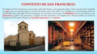 CONVENTO DE SAN FRANCISCO:
El templo de San Francisco se encuentra ubicado frente a una pequeña plaza. Este convento fue fundado
en 1552, pero su construcción no se dio sino unos años más tarde. Las esculturas se encuentran entre las
más bellas obras del siglo XVII de Arequipa. El convento cuenta con una biblioteca de 20.000 libros y una
pinacoteca (galería de pinturas), la iglesia de San Francisco, el Templo de la Tercera Orden así como la
Fundación Fierro que alberga un mercado artesanal y un museo.
 