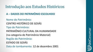 Introdução aos Estudos Históricos
Nome do Patrimônio:
CENTRO HISTÓRICO DE GOIÁS
Tipo de Patrimônio:
PATRIMÔNIO CULTURAL DA HUMANIDADE
(na categoria de Patrimônio Material)
Região do Patrimônio:
ESTADO DE GOIÁS
Data de tombamento: 12 de dezembro 2001
A – DADOS DO PATRIMÔNIO ESCOLHIDO
 