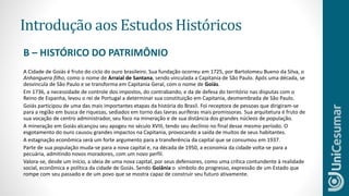 Introdução aos Estudos Históricos
A Cidade de Goiás é fruto do ciclo do ouro brasileiro. Sua fundação ocorreu em 1725, por Bartolomeu Bueno da Silva, o
Anhanguera filho, como o nome de Arraial de Santana, sendo vinculada a Capitania de São Paulo. Após uma década, se
desvincula de São Paulo e se transforma em Capitania Geral, com o nome de Goiás.
Em 1736, a necessidade de controle dos impostos, do contrabando, e da de defesa do território nas disputas com o
Reino de Espanha, levou o rei de Portugal a determinar sua constituição em Capitania, desmembrada de São Paulo.
Goiás participou de uma das mais importantes etapas da história do Brasil. Foi receptora de pessoas que dirigiram-se
para a região em busca de riquezas, sediados em torno das lavras auríferas mais promissoras. Sua arquitetura é fruto de
sua vocação de centro administrador, seu foco na mineração e de sua distância dos grandes núcleos de população.
A mineração em Goiás alcançou seu apogeu no século XVIII, tendo seu declínio no final desse mesmo período. O
esgotamento do ouro causou grandes impactos na Capitania, provocando a saída de muitos de seus habitantes.
A estagnação econômica será um forte argumento para a transferência da capital que se consumou em 1937.
Parte de sua população muda-se para a nova capital e, na década de 1950, a economia da cidade volta-se para a
pecuária, admitindo novos moradores, com um novo perfil.
Valora-se, desde um início, a ideia de uma nova capital, por seus defensores, como uma crítica contundente à realidade
social, econômica e política da cidade de Goiás. Sendo Goiânia o símbolo do progresso, expressão de um Estado que
rompe com seu passado e de um povo que se mostra capaz de construir seu futuro ativamente.
B – HISTÓRICO DO PATRIMÔNIO
 
