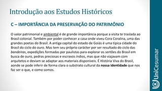 Introdução aos Estudos Históricos
O valor patrimonial e ambiental é de grande importância porque a visita te traslada ao
Brasil colonial. Também por poder conhecer a casa onde viveu Cora Coralina, uma das
grandes poetas do Brasil. A antiga capital do estado de Goiás é uma típica cidade do
Brasil do ciclo do ouro. Mas tem seu próprio carácter por ser resultado do ciclo das
bandeiras, expedições formadas por paulistas para explorar os sertões do Brasil em
busca de ouro, pedras preciosas e escravos índios, mas que não viajavam com
arquitetos e deviam se adaptar aos materiais disponíveis. É História Viva do Brasil,
aonde se pode inferir de forma clara o substrato cultural da nossa identidade que nos
faz ser o que, e como somos.
C – IMPORTÂNCIA DA PRESERVAÇÃO DO PATRIMÔNIO
 