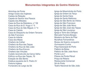Monumentos integrantes do Centro HistóricoIgreja da Misericórdia do PortoIgreja da Ordem do Terço Igreja de Santa ClaraIgreja de Santo Ildefonso Igreja de São Bento da VitóriaIgreja de São FranciscoIgreja de São João NovoIgreja de São José das Taipas Igreja de São LourençoIgreja e Torre dos Clérigos Mercado Ferreira Borges Mosteiro da Serra do Pilar Muralhas FernandinasMuseu de Guerra JunqueiroOurivesaria CunhaPaço Episcopal do Porto Palácio da BolsaPalácio de São João Novo Ponte Luís IPilares da Ponte Pênsil Praça da RibeiraRestaurante ComercialSé do PortoTeatro Nacional de São João Alminhas da PonteAntigo Clube dos Ingleses Cadeia da RelaçãoCapela do Senhor dos PassosCapela dos AlfaiatesCasa da Rua da Reboleira, n.º 59Casa da Rua de D. Hugo n.º 5Casa da Rua de São Miguel, n.º 4 Casa do CabidoCasa do Despacho da Ordem Terceira de São FranciscoCasa do InfanteCasa dos MaiasChafariz da Colher Chafariz da Rua das TaipasChafariz da Rua de São JoãoChafariz da Rua EscuraChafariz das VirtudesCubelo reconstruído da Cerca VelhaEdifício na Rua das Taipas, 76Estação de São BentoEstátua equestre de D. Pedro IVFeitoria InglesaFontanário do Largo da Sé