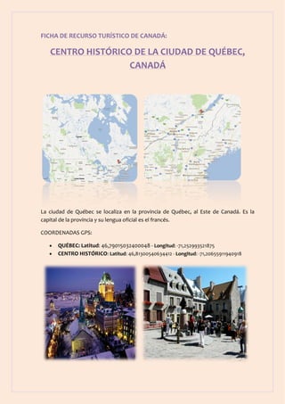 FICHA DE RECURSO TURÍSTICO DE CANADÁ:

   CENTRO HISTÓRICO DE LA CIUDAD DE QUÉBEC,
                   CANADÁ




La ciudad de Québec se localiza en la provincia de Québec, al Este de Canadá. Es la
capital de la provincia y su lengua oficial es el francés.

COORDENADAS GPS:

      QUÉBEC: Latitud: 46,79015032400048 - Longitud: -71,252993521875
      CENTRO HISTÓRICO: Latitud: 46,81300540634412 - Longitud: -71,20655911940918
 