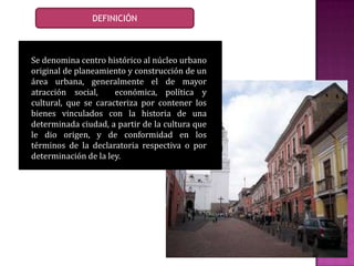 Se denomina centro histórico al núcleo urbano
original de planeamiento y construcción de un
área urbana, generalmente el de mayor
atracción social, económica, política y
cultural, que se caracteriza por contener los
bienes vinculados con la historia de una
determinada ciudad, a partir de la cultura que
le dio origen, y de conformidad en los
términos de la declaratoria respectiva o por
determinación de la ley.
DEFINICIÓN
 