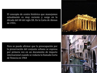 El concepto de centro histórico que manejamos
actualmente es muy reciente y surge en la
década del 60 del siglo XX. En la Carta de Atenas
de 1931.
Pero se puede afirmar que la preocupación por
la preservación del conjunto urbano se expresa
por primera vez en un documento de impacto
internacional cuando se redacta la llamada Carta
de Venecia en 1964
 