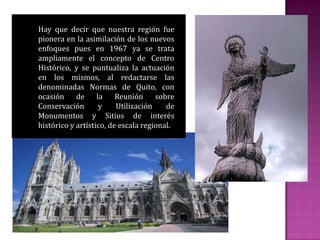 Hay que decir que nuestra región fue
pionera en la asimilación de los nuevos
enfoques pues en 1967 ya se trata
ampliamente el concepto de Centro
Histórico, y se puntualiza la actuación
en los mismos, al redactarse las
denominadas Normas de Quito, con
ocasión de la Reunión sobre
Conservación y Utilización de
Monumentos y Sitios de interés
histórico y artístico, de escala regional.
 