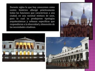 Durante siglos lo que hoy conocemos como
centro histórico albergó prácticamente
todas las funciones que caracterizan a una
ciudad, en una racional mixtura de usos,
para lo cual se produjeron tipologías
arquitectónicas y urbanas específicas que
respondieran a la diversidad y dimensión de
las necesidades citadinas.
 