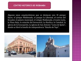 CENTRO HISTORICO DE RIOBAMBA
Algunas joyas arquitectónicas que se destacan son: El parque
Sucre, el parque Maldonado, el parque la Libertad, el correo del
Ecuador, el palacio municipal, el colegio Maldonado, el teatro León,
la Plaza Roja, la estación del ferrocarril, La Basílica, la Catedral, la
iglesia de la Concepción, La iglesia de San Antonio "Loma de Quito",
donde se libró la batalla de independencia "Batalla de Tapi".
 