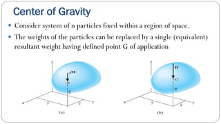 Center of Gravity
Consider system of n particles fixed within a region of space.
The weights of the particles can be replaced by a single (equivalent)
resultant weight having defined point G of application