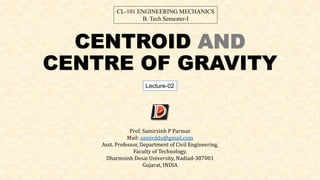 CENTROID AND
CENTRE OF GRAVITY
Prof. Samirsinh P Parmar
Mail: samirddu@gmail.com
Asst. Professor, Department of Civil Engineering,
Faculty of Technology,
Dharmsinh Desai University, Nadiad-387001
Gujarat, INDIA
CL-101 ENGINEERING MECHANICS
B. Tech Semester-I
Lecture-02
 