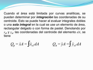 Cuando el área está limitada por curvas analíticas, se
pueden determinar por integración las coordenadas de su
centroide. Esto se puede hacer al evaluar integrales dobles
o una sola integral en la cual se use un elemento de área,
rectangular delgado o con forma de pastel. Denotando por
xel y yel las coordenadas del centroide del elemento dA, se
tiene
Qy = xA = xel dA Qx = yA = yel dA
 