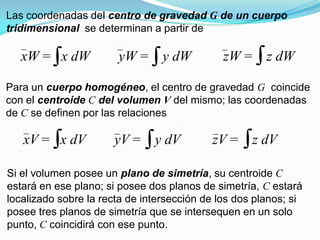 Las coordenadas del centro de gravedad G de un cuerpo
tridimensional se determinan a partir de
xW = x dW yW = y dW zW = z dW
Para un cuerpo homogéneo, el centro de gravedad G coincide
con el centroide C del volumen V del mismo; las coordenadas
de C se definen por las relaciones
xV = x dV yV = y dV zV = z dV
Si el volumen posee un plano de simetría, su centroide C
estará en ese plano; si posee dos planos de simetría, C estará
localizado sobre la recta de intersección de los dos planos; si
posee tres planos de simetría que se intersequen en un solo
punto, C coincidirá con ese punto.
 