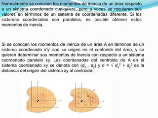 Normalmente se conocen los momentos de inercia de un área respecto
a un sistema coordenado cualquiera, pero a veces se requieren sus
valores en términos de un sistema de coordenadas diferente. Si los
sistemas coordenados son paralelos, es posible obtener estos
momentos de inercia.
Si se conocen los momentos de inercia de un área A en términos de un
sistema coordenado x’y’ con su origen en el centroide del área, y se
quieren determinar sus momentos de inercia con respecto a un sistema
coordenado paralelo xy. Las coordenadas del centroide de A en el
sistema coordenado xy se denota con (dx , dy) y d = dx
2 + dy
2 es la
distancia del origen del sistema xy al centroide.
 