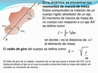 r1
r2
m1
m2
r3
m3
A
A’ En la dinámica, se encuentran los
momentos de inercia de masa.
Estos comprenden la rotación de un
cuerpo rígido alrededor de un eje.
El momento de inercia de masa de
un cuerpo con respecto a un eje AA’
se define como
I = r 2dm
en donde r es la distancia de AA’
al elemento de masa.
El radio de giro del cuerpo se define como
k = I
m
El radio de giro de un objeto, respecto de un eje que pasa a través del CG, es la
distancia desde el eje en el cual se puede concentrar toda la masa del objeto sin
cambiar su momento de inercia.
 