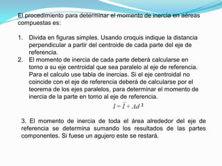 El procedimiento para determinar el momento de inercia en aéreas
compuestas es:
1. Divida en figuras simples. Usando croquis indique la distancia
perpendicular a partir del centroide de cada parte del eje de
referencia.
2. El momento de inercia de cada parte deberá calcularse en
torno a su eje centroidal que sea paralelo al eje de referencia.
Para el calculo use tabla de inercias. Si el eje centroidal no
coincide con el eje de referencia deberá de calcularse por el
teorema de los ejes paralelos, para determinar el momento de
inercia de la parte en torno al eje de referencia.
3. El momento de inercia de toda el área alrededor del eje de
referencia se determina sumando los resultados de las partes
componentes. Si fuese un agujero este se restará.
 