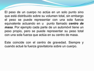 El peso de un cuerpo no actúa en un solo punto sino
que está distribuido sobre su volumen total, sin embargo
el peso se puede representar con una sola fuerza
equivalente actuando en u punto llamado centro de
masa. Por ejemplo cada parte de un automóvil tiene un
peso propio, pero se puede representar su peso total
con una sola fuerza que actúa en su centro de masa.
Este coincide con el centro de gravedad. Siempre y
cuando actué la fuerza gravitatoria sobre un cuerpo.
 