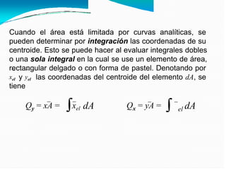 y
Cuando el área está limitada por curvas analíticas, se
pueden determinar por integración las coordenadas de su
centroide. Esto se puede hacer al evaluar integrales dobles
o una sola integral en la cual se use un elemento de área,
rectangular delgado o con forma de pastel. Denotando por
xel y yel las coordenadas del centroide del elemento dA, se
tiene
Qy = xA = xel dA Qx = yA = dA
el
 