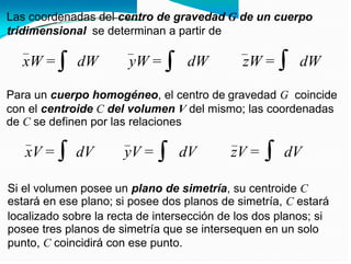 x y z
x y z
Las coordenadas del centro de gravedad G de un cuerpo
tridimensional se determinan a partir de
xW = dW yW = dW zW = dW
Para un cuerpo homogéneo, el centro de gravedad G coincide
con el centroide C del volumen V del mismo; las coordenadas
de C se definen por las relaciones
xV = dV yV = dV zV = dV
Si el volumen posee
estará en ese plano;
un plano de simetría, su centroide C
si posee dos planos de simetría, C estará
localizado sobre la recta de intersección de los dos planos; si
posee tres planos de simetría que se intersequen en un solo
punto, C coincidirá con ese punto.
 