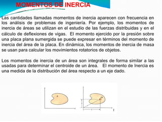MOMENTOS DE INERCIA
Las cantidades llamadas momentos de inercia aparecen con frecuencia en
los análisis de problemas de ingeniería. Por ejemplo, los momentos de
inercia de áreas se utilizan en el estudio de las fuerzas distribuidas y en el
cálculo de deflexiones de vigas. El momento ejercido por la presión sobre
una placa plana sumergida se puede expresar en términos del momento de
inercia del área de la placa. En dinámica, los momentos de inercia de masa
se usan para calcular los movimientos rotatorios de objetos.
Los momentos de inercia de un área son integrales de forma similar a las
usadas para determinar el centroide de un área. El momento de Inercia es
una medida de la distribución del área respecto a un eje dado.
 