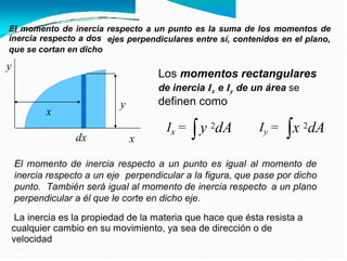 El momento de inercia
inercia respecto a dos
respecto a un punto es la suma de los momentos de
ejes perpendiculares entre sí, contenidos en el plano,
que se cortan en dicho
y
Los momentos rectangulares
de inercia Ix e Iy de un área se
definen como
y 2dA x 2dA
Ix = Iy =
dx x
El momento de inercia respecto a un punto es igual al momento de
inercia respecto a un eje perpendicular a la figura, que pase por dicho
punto. También será igual al momento de inercia respecto a un plano
perpendicular a él que le corte en dicho eje.
La inercia es la propiedad de la materia que hace que ésta resista a
cualquier cambio en su movimiento, ya sea de dirección o de
velocidad
y
x
 