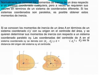 Normalmente se conocen los momentos de inercia de un área respecto
a un sistema coordenado cualquiera, pero a veces se requieren sus
valores en términos de un sistema de coordenadas diferente. Si los
sistemas coordenados son paralelos, es posible obtener estos
momentos de inercia.
Si se conocen los momentos de inercia de un área A en términos de un
sistema coordenado x’y’ con su origen en el centroide del área, y se
quieren determinar sus momentos de inercia con respecto a un sistema
coordenado paralelo xy. Las coordenadas del centroide de A en el
dy es la
2 2
sistema coordenado xy se denota con (dx , dy) y d =
distancia del origen del sistema xy al centroide.
dx +
 