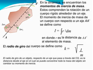 En la dinámica, se encuentran los
momentos de inercia de masa.
Estos comprenden la rotación de un
cuerpo rígido alrededor de un eje.
El momento de inercia de masa de
un cuerpo con respecto a un eje AA’
A’
r1
m1
se define como
I =
m3 r2
r3
m2
r 2dm
la distancia
A en donde r es de AA’
al elemento de masa.
cuerpo se define como
El radio de giro del
k = I
m
El radio de giro de un objeto, respecto de un eje que pasa a través del CG, es la
distancia desde el eje en el cual se puede concentrar toda la masa del objeto sin
cambiar su momento de inercia.
 