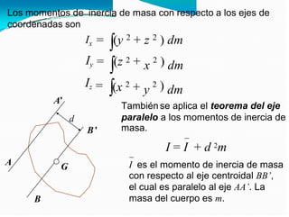 Los momentos de inercia de masa con respecto a los ejes de
coordenadas son
2 2
Ix
Iy
Iz
=
=
=
(y
(z
+
+
z
x
y
)
)
)
dm
dm
dm
2 2
2 2
(x +
A’
También se aplica el teorema del eje
paralelo a los momentos de inercia de
masa.
d
B’
2m
I = I + d
A I es el momento de inercia de masa
con respecto al eje centroidal BB’,
el cual es paralelo al eje AA’. La
masa del cuerpo es m.
G
B
 