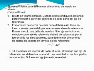 El procedimiento para determinar el momento de inercia en
aéreas
compuestas es:
1. Divida en figuras simples. Usando croquis indique la distancia
perpendicular a partir del centroide de cada parte del eje de
referencia.
El momento de inercia de cada parte deberá calcularse en
torno a su eje centroidal que sea paralelo al eje de referencia.
Para el calculo use tabla de inercias. Si el eje centroidal no
coincide con el eje de referencia deberá de calcularse por el
teorema de los ejes paralelos, para determinar el momento
de inercia de la parte en torno al eje de referencia.
2.
3. El momento de inercia de toda el área alrededor del eje de
referencia se determina sumando los resultados de las partes
componentes. Si fuese un agujero este se restará.
 