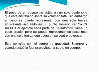 El peso de un cuerpo no actúa en un solo punto sino
que está distribuido sobre su volumen total, sin embargo
el peso se puede representar con una sola fuerza
equivalente actuando en u punto llamado centro de
masa. Por ejemplo cada parte de un automóvil tiene un
peso propio, pero se puede representar su peso total
con una sola fuerza que actúa en su centro de masa.
Este coincide con el centro de gravedad. Siempre y
cuando actué la fuerza gravitatoria sobre un cuerpo.
 