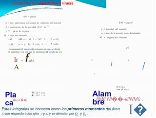 Centroides de superficies y líneas
llW = pgt M
LW = pgaM
p
g
= den idad (masa por unidad de volumen) del material
2)
= aceleración de la gravedad (9,81
= pe or de la placa
= área del elemento
m/
p = densidad del material
a = área de la sección recta del alambre
1
M
6L longitud del elemento
=
xA = X1 M, + X1 M2 + ... + xn M.,
+ YallA,.
!.M,:
jA = Y1 M, + YzM2 + ···
l:.M,,
: yl
Aumentando et número de elementos en que se divide
la superficie a la vez que se disminuye et tamaño de e/u
= fxdA
lr
A
y y
I
/
-l'
'i:M·xL=Üó.L
l:M�: yL = Iy s:
Alam
bre
'fil¡. xA = ü ÁÁ
�_.: yA = I .1.A
Pla
ca
fiMfi.Nl��-illfNMü .
�rf&��
I�
Estas integrales se conocen como los primeros momentos del área
A con respecto a los ejes y y x, y se denotan por Qy y Qx , X
 