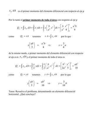dAxel es el primer momento del elemento diferencial con respecto al eje y
.
Por lo tanto el primer momento de toda el área con respecto al eje y
44
2
0
4
2
0
2
2
0
bax
a
b
dxx
a
b
xydxxdAxQ
aaa
ely =
=
=== ∫∫∫
como AxQy = tenemos ∫= dAxAx el por lo que
ax
baab
x
4
3
43
2
=⇒=
de la mismo modo, e primer momento del elemento diferencial con respecto
al eje x es dAyel y el primer momento de toda el área es
10522
1
2
2
0
5
4
2
0
2
2
2
0
abx
a
b
dxx
a
b
ydx
y
dAyQ
aaa
elx =
=
=== ∫∫∫
como AyQx = tenemos ∫= dAyAy el por lo que
by
abab
y
10
3
103
2
=⇒=
Tarea: Resuelva el problema, determinando un elemento diferencial
horizontal. ¿Qué concluye?