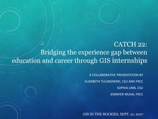 CATCH 22:
Bridging the experience gap between
education and career through GIS internships
A COLLABORATIVE PRESENTATION BY
ELIZABETH TULANOWSKI, CSU AND FRCC
SOPHIA LINN, CSU
JENNIFER MUHA, FRCC
GIS IN THE ROCKIES, SEPT. 21, 2017
 