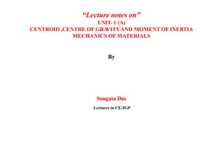 “Lecture notes on”
UNIT- 1 (A)
CENTROID ,CENTRE OF GRA
VITYAND MOMENT OF INERTIA
MECHANICS OF MATERIALS
By
Sougata Das
Lecturer in CE/JGP
 