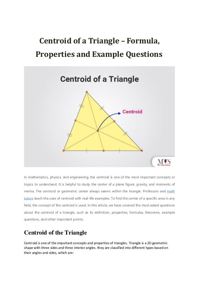 Centroid of a Triangle – Formula,
Properties and Example Questions
In mathematics, physics, and engineering, the centroid is one of the most important concepts or
topics to understand. It is helpful to study the center of a plane figure, gravity, and moments of
inertia. The centroid or geometric center always seems within the triangle. Professors and math
tutors teach the uses of centroid with real-life examples. To find the center of a specific area in any
field, the concept of the centroid is used. In this article, we have covered the most asked questions
about the centroid of a triangle, such as its definition, properties, formulas, theorems, example
questions, and other important points.
Centroid of the Triangle
Centroid is one of the important concepts and properties of triangles. Triangle is a 2D geometric
shape with three sides and three interior angles. they are classified into different types based on
their angles and sides, which are:
 