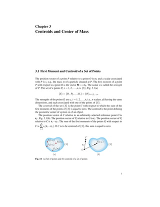 Chapter 3

Centroids and Center of Mass

3.1 First Moment and Centroid of a Set of Points
The position vector of a point P relative to a point O is rP and a scalar associated
with P is s, e.g., the mass m of a particle situated at P. The ﬁrst moment of a point
P with respect to a point O is the vector M = s rP . The scalar s is called the strength
of P. The set of n points Pi , i = 1, 2, . . . , n, is {S}, Fig. 3.1(a)
{S} = {P1 , P2 , . . . , Pn } = {Pi }i=1,2,...,n .
The strengths of the points Pi are si , i = 1, 2, . . . , n, i.e., n scalars, all having the same
dimensions, and each associated with one of the points of {S}.
The centroid of the set {S} is the point C with respect to which the sum of the
ﬁrst moments of the points of {S} is equal to zero. The centroid is the point deﬁning
the geometric center of system or of an object.
The position vector of C relative to an arbitrarily selected reference point O is
rC , Fig. 3.1(b). The position vector of Pi relative to O is ri . The position vector of Pi
relative to C is ri − rC . The sum of the ﬁrst moments of the points Pi with respect to
n

C is

∑ si (ri − rC ). If C is to be centroid of {S}, this sum is equal to zero

i=1

P1 ( s 1 )
P2 ( s 2 )

C
Pi ( si )

Pn ( s n )

{S}

rC

ri

Pi ( s i )

{S}

O

(a)

(b)

Fig. 3.1 (a) Set of points and (b) centroid of a set of points

1

 