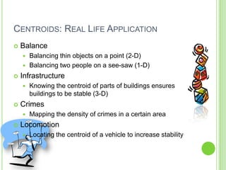 Centroids: Real Life ApplicationBalanceBalancing thin objects on a point (2-D)Balancing two people on a see-saw (1-D)InfrastructureKnowing the centroid of parts of buildings ensures buildings to be stable (3-D)CrimesMapping the density of crimes in a certain areaLocomotionLocating the centroid of a vehicle to increase stability