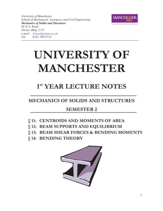 University of Manchester
School of Mechanical, Aerospace and Civil Engineering
Mechanics of Solids and Structures
Dr D.A. Bond
Pariser Bldg. C/21
e-mail: d.bond@umist.ac.uk
Tel:     0161 200 8733




         UNIVERSITY OF
         MANCHESTER
             1st YEAR LECTURE NOTES
     MECHANICS OF SOLIDS AND STRUCTURES
                                  SEMESTER 2

     § 11:   CENTROIDS AND MOMENTS OF AREA
     § 12:   BEAM SUPPORTS AND EQUILIBRIUM
     § 13:   BEAM SHEAR FORCES & BENDING MOMENTS
     § 14:   BENDING THEORY




                                                        1
 
