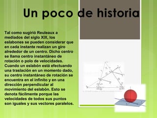 Tal como sugirió Reuleaux a
mediados del siglo XIX, los
eslabones se pueden considerar que
en cada instante realizan un giro
alrededor de un centro. Dicho centro
se llama centro instantáneo de
rotación o polo de velocidades.
Cuando un eslabón está efectuando
una traslación en un momento dado,
su centro instantáneo de rotación se
encuentra en el infinito y en una
dirección perpendicular al
movimiento del eslabón. Esto se
denota fácilmente porque las
velocidades de todos sus puntos
son iguales y sus vectores paralelos.

 