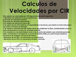 Para calcular las velocidades por CIR seguiremos los pasos siguientes:
1. Identificar los eslabones a los que pertenecen:
a) El punto de velocidad conocida.
b) El punto de velocidad desconocida.
c) El eslabón de referencia o barra fija.
2. Se hallan los tres CIR relativos correspondientes a las barras, que estarán en línea recta según
nos indica el Teorema de Kennedy.
3. Se calcula la velocidad del CIR relativo de los dos eslabones no fijos, considerándolo como un
punto perteneciente a la barra de velocidad conocida.
4. Se considera la velocidad hallada como la de un punto del eslabón cuya velocidad queremos
hallar. Conociendo la velocidad de un punto del eslabón (CIR) y su centro de giro podemos
encontrar la de cualquier otro punto del mismo.
• Aplicación de los CIR a un mecanismo de cuatro barras.
• Aplicación de los CIR a un mecanismo de biela - manivela.

 