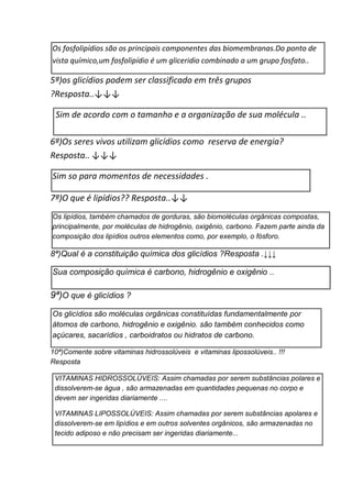 Os fosfolipídios são os principais componentes das biomembranas.Do ponto de
vista químico,um fosfolipídio é um gliceridio combinado a um grupo fosfato..
5ª)os glicídios podem ser classificado em três grupos
?Resposta..↓↓↓
Sim de acordo com o tamanho e a organização de sua molécula ..
6ª)Os seres vivos utilizam glicídios como reserva de energia?
Resposta.. ↓↓↓
Sim so para momentos de necessidades .
7ª)O que é lipídios?? Resposta..↓↓
Os lipídios, também chamados de gorduras, são biomoléculas orgânicas compostas,
principalmente, por moléculas de hidrogênio, oxigênio, carbono. Fazem parte ainda da
composição dos lipídios outros elementos como, por exemplo, o fósforo.
8ª)Qual é a constituição química dos glicídios ?Resposta .↓↓↓
Sua composição química é carbono, hidrogênio e oxigênio ..
9ª)O que é glicídios ?
Os glicídios são moléculas orgânicas constituídas fundamentalmente por
átomos de carbono, hidrogênio e oxigênio. são também conhecidos como
açúcares, sacarídios , carboidratos ou hidratos de carbono.
10ª)Comente sobre vitaminas hidrossolúveis e vitaminas lipossolúveis.. !!!
Resposta
VITAMINAS HIDROSSOLÚVEIS: Assim chamadas por serem substâncias polares e
dissolverem-se água , são armazenadas em quantidades pequenas no corpo e
devem ser ingeridas diariamente ....
VITAMINAS LIPOSSOLÚVEIS: Assim chamadas por serem substâncias apolares e
dissolverem-se em lipídios e em outros solventes orgânicos, são armazenadas no
tecido adiposo e não precisam ser ingeridas diariamente...
 