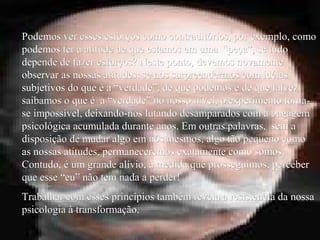 Podemos ver esses esforços como contraditórios, por exemplo, comoPodemos ver esses esforços como contraditórios, por exemplo, como
podemos ter a atitude de que estamos em uma “peça”, se tudopodemos ter a atitude de que estamos em uma “peça”, se tudo
depende de fazer esforços? Neste ponto, devemos novamentedepende de fazer esforços? Neste ponto, devemos novamente
observar as nossas atitudes: se nos surpreendermos com idéiasobservar as nossas atitudes: se nos surpreendermos com idéias
subjetivos do que é a “verdade”, de que podemos e de que talvezsubjetivos do que é a “verdade”, de que podemos e de que talvez
saibamos o que é a “verdade” no nosso nível, o experimento torna-saibamos o que é a “verdade” no nosso nível, o experimento torna-
se impossível, deixando-nos lutando desamparados com a bagagemse impossível, deixando-nos lutando desamparados com a bagagem
psicológica acumulada durante anos. Em outras palavras, sem apsicológica acumulada durante anos. Em outras palavras, sem a
disposição de mudar algo em nós mesmos, algo tão pequeno comodisposição de mudar algo em nós mesmos, algo tão pequeno como
as nossas atitudes, permaneceremos exatamente como somos.as nossas atitudes, permaneceremos exatamente como somos.
Contudo, é um grande alívio, à medida que prosseguimos, perceberContudo, é um grande alívio, à medida que prosseguimos, perceber
que esse “eu” não tem nada a perder!que esse “eu” não tem nada a perder!
Trabalhar com esses princípios também revela a resistência da nossaTrabalhar com esses princípios também revela a resistência da nossa
psicologia à transformação.psicologia à transformação.
 