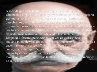 À medida que principiamos a ver o que é possível quandoÀ medida que principiamos a ver o que é possível quando
eliminamos esse pensamento negativo e crítico, podemos começar aeliminamos esse pensamento negativo e crítico, podemos começar a
explorar a metade positiva do centro intelectual, assim comoexplorar a metade positiva do centro intelectual, assim como
descobrimos que ao minimizar as emoções negativas, poderemosdescobrimos que ao minimizar as emoções negativas, poderemos
explorar o território emocional inexplorado. Trabalhar com a metadeexplorar o território emocional inexplorado. Trabalhar com a metade
positiva do centro intelectual ajuda a tornar o nosso pensamento maispositiva do centro intelectual ajuda a tornar o nosso pensamento mais
refinado, mais matizado, mais delicado. Isso inclui a capacidade derefinado, mais matizado, mais delicado. Isso inclui a capacidade de
comparar diferentes perspectivas, em vez de usar as idéias paracomparar diferentes perspectivas, em vez de usar as idéias para
anular o ponto de vista das outras pessoas, numa tentativa ilusória deanular o ponto de vista das outras pessoas, numa tentativa ilusória de
encontrar a resposta “certa”. Requer também a capacidade deencontrar a resposta “certa”. Requer também a capacidade de
começar a avaliar que técnica será, não aquela objetivamente corretacomeçar a avaliar que técnica será, não aquela objetivamente correta
em qualquer circunstâncias, mas a mais apropriada para esseem qualquer circunstâncias, mas a mais apropriada para esse
momento em particular. E isso também requer presença e lembrançamomento em particular. E isso também requer presença e lembrança
de si mesmo.de si mesmo.
 