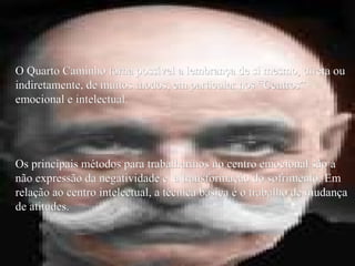 O Quarto Caminho torna possível a lembrança de si mesmo, direta ouO Quarto Caminho torna possível a lembrança de si mesmo, direta ou
indiretamente, de muitos modos, em particular nos “Centros”indiretamente, de muitos modos, em particular nos “Centros”
emocional e intelectual.emocional e intelectual.
Os principais métodos para trabalharmos no centro emocional são aOs principais métodos para trabalharmos no centro emocional são a
não expressão da negatividade e a transformação do sofrimento. Emnão expressão da negatividade e a transformação do sofrimento. Em
relação ao centro intelectual, a técnica básica é o trabalho de mudançarelação ao centro intelectual, a técnica básica é o trabalho de mudança
de atitudes.de atitudes.
 