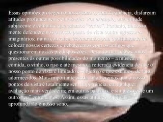 Essas opiniões protegem o nosso sono e, com freqüência, disfarçamEssas opiniões protegem o nosso sono e, com freqüência, disfarçam
atitudes profundamente enraizadas. Por exemplo, uma atitudeatitudes profundamente enraizadas. Por exemplo, uma atitude
subjacente e comum e que estamos “certos”. Portanto, na nossasubjacente e comum e que estamos “certos”. Portanto, na nossa
mente defenderemos o nosso ponto de vista contra agressoresmente defenderemos o nosso ponto de vista contra agressores
imaginários; numa conversa, esperaremos pela oportunidade deimaginários; numa conversa, esperaremos pela oportunidade de
colocar nossas certezas e debateremos com os amigos quecolocar nossas certezas e debateremos com os amigos que
questionarem nossas predisposições. Desta forma, não estamosquestionarem nossas predisposições. Desta forma, não estamos
presentes às outras possibilidades do momento – a música, apresentes às outras possibilidades do momento – a música, a
comida, o vinho, o riso e até mesmo a reiterada evidencia de que ocomida, o vinho, o riso e até mesmo a reiterada evidencia de que o
nosso ponto de vista é limitado e subjetivo e que estamos, de fato,nosso ponto de vista é limitado e subjetivo e que estamos, de fato,
adormecidos. Mais importante ainda: não veremos que o nossoadormecidos. Mais importante ainda: não veremos que o nosso
pontos de vista é totalmente sem importância, em qualquerpontos de vista é totalmente sem importância, em qualquer
avaliação mais verdadeira; em outras palavras, é simplesmente umavaliação mais verdadeira; em outras palavras, é simplesmente um
outro “eu” entre tantos. Assim, essas atitudes habituaisoutro “eu” entre tantos. Assim, essas atitudes habituais
aprofundarão o nosso sono.aprofundarão o nosso sono.
 
