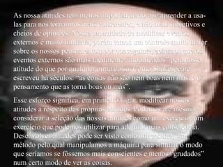 As nossa atitudes tem menos importância do que aprender a usa-As nossa atitudes tem menos importância do que aprender a usa-
las para nos tornarmos mais conscientes, e não mais subjetivos elas para nos tornarmos mais conscientes, e não mais subjetivos e
cheios de opiniões. Nossa capacidade de modificar eventoscheios de opiniões. Nossa capacidade de modificar eventos
externos é muito limitada, porém temos um controle muito maiorexternos é muito limitada, porém temos um controle muito maior
sobre os nossos pensamentos; por conseguinte, achamos que ossobre os nossos pensamentos; por conseguinte, achamos que os
eventos externos são mais facilmente “modificados” pela nossaeventos externos são mais facilmente “modificados” pela nossa
atitude do que por qualquer outra coisa. Como Shakespeareatitude do que por qualquer outra coisa. Como Shakespeare
escreveu há séculos: “as coisas não são nem boas nem más, é oescreveu há séculos: “as coisas não são nem boas nem más, é o
pensamento que as torna boas ou más”.pensamento que as torna boas ou más”.
Esse esforço significa, em primeiro lugar, modificar nossasEsse esforço significa, em primeiro lugar, modificar nossas
atitudes a respeito das próprias atitudes. Podemos até mesmoatitudes a respeito das próprias atitudes. Podemos até mesmo
considerar a seleção das nossas atitudes como um exercício, umconsiderar a seleção das nossas atitudes como um exercício, um
exercício que podemos utilizar para adquirir mais consciência.exercício que podemos utilizar para adquirir mais consciência.
Desenvolver atitudes pode ser visto como um desafio, umDesenvolver atitudes pode ser visto como um desafio, um
método pelo qual manipulamos a máquina para simular o modométodo pelo qual manipulamos a máquina para simular o modo
que seríamos se fôssemos mais conscientes e menos “grudados”que seríamos se fôssemos mais conscientes e menos “grudados”
num certo modo de ver as coisas.num certo modo de ver as coisas.
 